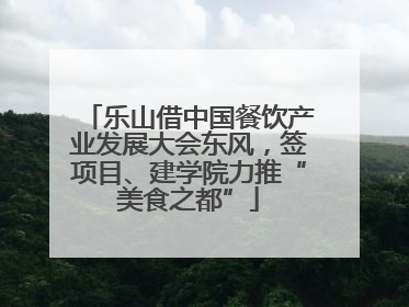 乐山借中国餐饮产业发展大会东风，签项目、建学院力推“美食之都”